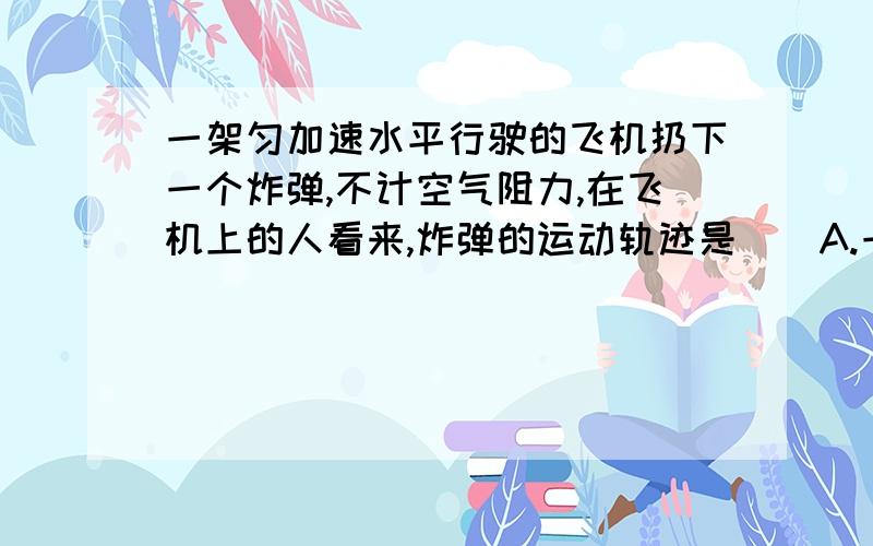 一架匀加速水平行驶的飞机扔下一个炸弹,不计空气阻力,在飞机上的人看来,炸弹的运动轨迹是（）A.一条斜向下的直线B.一条竖直的直线C.一条抛物线说下理由好不?