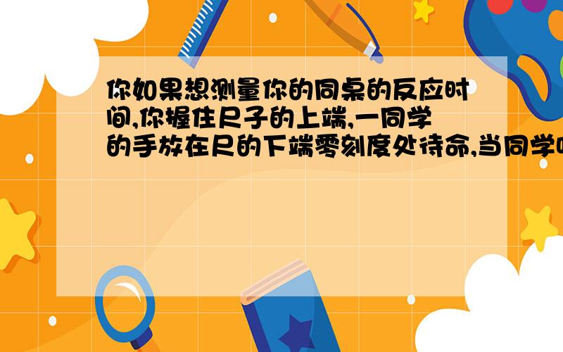 你如果想测量你的同桌的反应时间,你握住尺子的上端,一同学的手放在尺的下端零刻度处待命,当同学听到你发出的“放”的口令时,迅速握住尺子,他的手握在20cm处,同桌的反应时间为多长?若