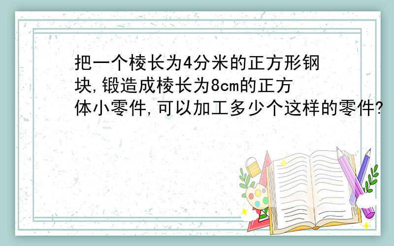 把一个棱长为4分米的正方形钢块,锻造成棱长为8cm的正方体小零件,可以加工多少个这样的零件?