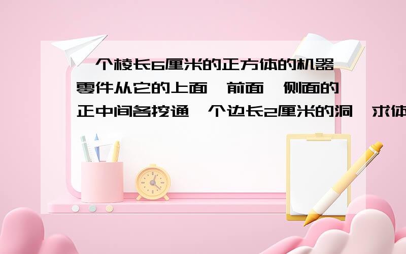 一个棱长6厘米的正方体的机器零件从它的上面、前面、侧面的正中间各挖通一个边长2厘米的洞,求体积和表面积把算式列出来