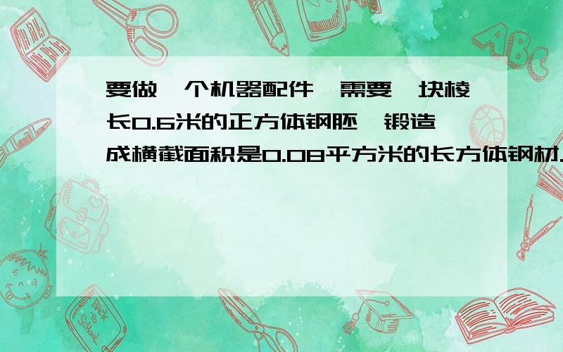 要做一个机器配件,需要一块棱长0.6米的正方体钢胚,锻造成横截面积是0.08平方米的长方体钢材.问：锻造成的钢材有多长?（用方程解）答好了有10分悬赏噢