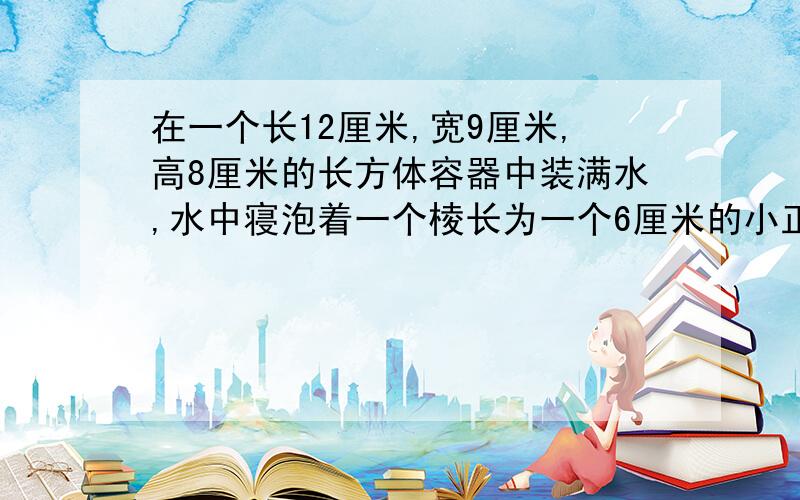 在一个长12厘米,宽9厘米,高8厘米的长方体容器中装满水,水中寝泡着一个棱长为一个6厘米的小正方体铁块,把铁块从水中取出后,会发生什么呢,结果如何