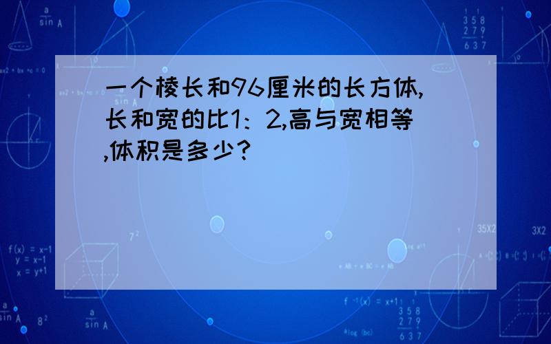 一个棱长和96厘米的长方体,长和宽的比1：2,高与宽相等,体积是多少?