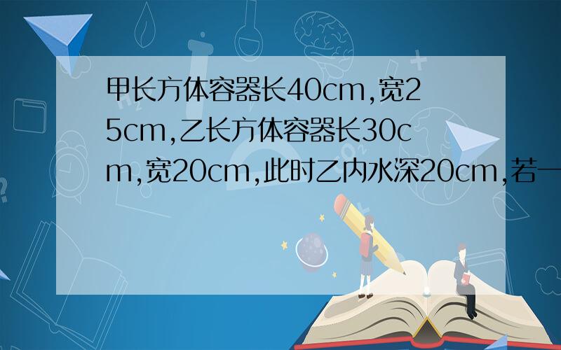 甲长方体容器长40cm,宽25cm,乙长方体容器长30cm,宽20cm,此时乙内水深20cm,若一定要是方程解答