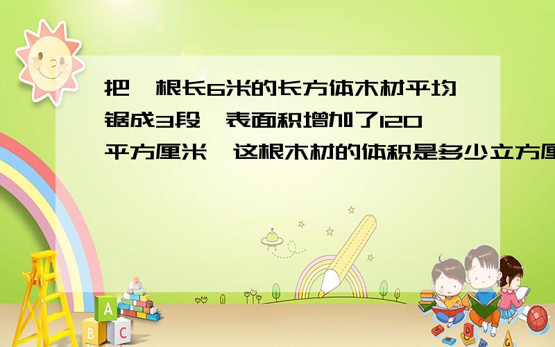 把一根长6米的长方体木材平均锯成3段,表面积增加了120平方厘米,这根木材的体积是多少立方厘米?还有两题,麻烦一下.把0.8的水倒进一个棱长为10厘米的正方体玻璃缸中,水有多高?一个长方体