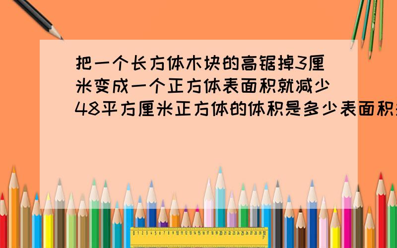 把一个长方体木块的高锯掉3厘米变成一个正方体表面积就减少48平方厘米正方体的体积是多少表面积是多少把一个长方体木块的高锯掉3厘米,就变成一个正方体,这样表面积就减少了48平方厘