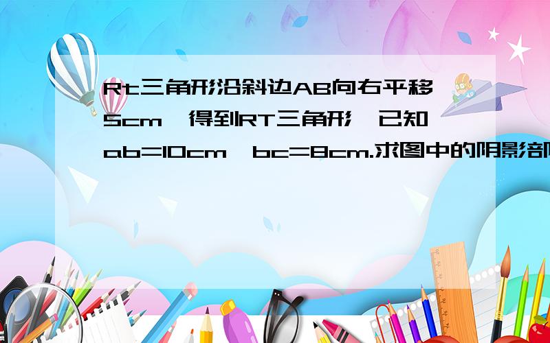 Rt三角形沿斜边AB向右平移5cm,得到RT三角形,已知ab=10cm,bc=8cm.求图中的阴影部分三角形的周如题.好的+分!