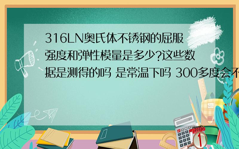 316LN奥氏体不锈钢的屈服强度和弹性模量是多少?这些数据是测得的吗 是常温下吗 300多度会不会有很大变化?