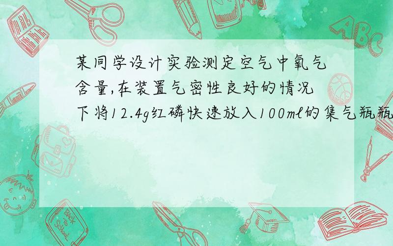 某同学设计实验测定空气中氧气含量,在装置气密性良好的情况下将12.4g红磷快速放入100ml的集气瓶瓶底塞紧瓶塞,待红磷完全燃烧并冷却到室温后打开止水夹,水倒流进集气瓶.1）列式计算这些