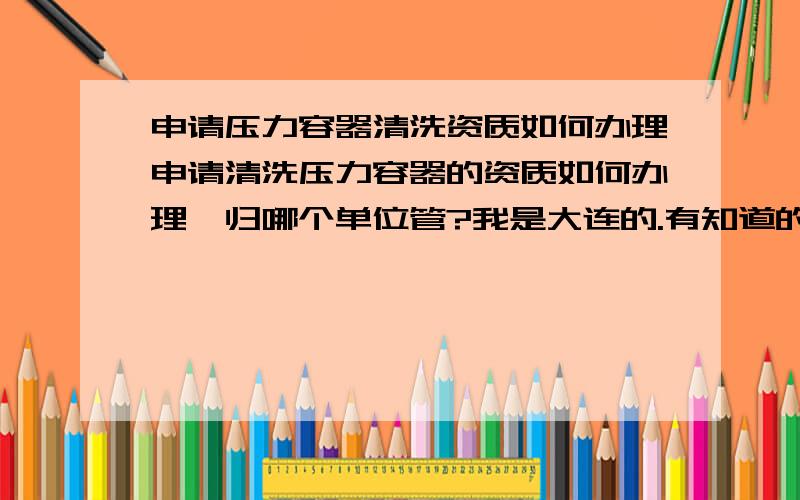 申请压力容器清洗资质如何办理申请清洗压力容器的资质如何办理,归哪个单位管?我是大连的.有知道的请告知.