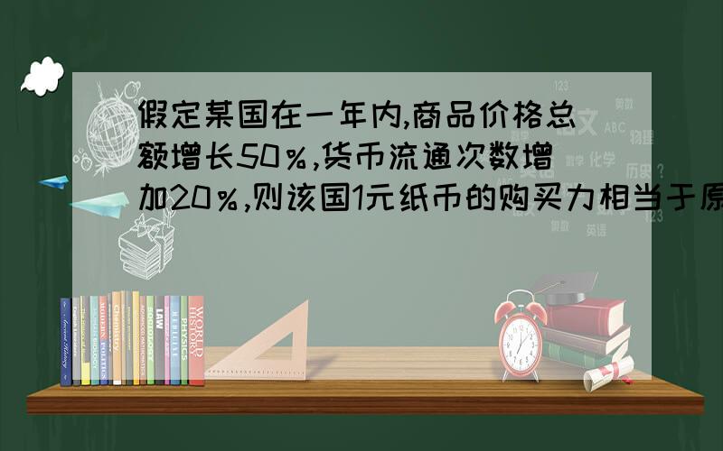 假定某国在一年内,商品价格总额增长50％,货币流通次数增加20％,则该国1元纸币的购买力相当于原来________元的购买力.该国这一年中最可能出现的现象是________.A.0.25 投资增加B.1.25 物价上涨C.0