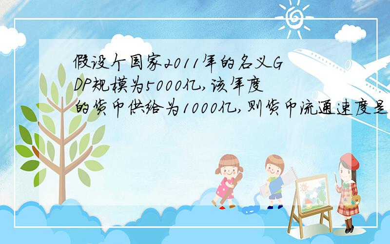 假设个国家2011年的名义GDP规模为5000亿,该年度的货币供给为1000亿,则货币流通速度是多少?急,要公式