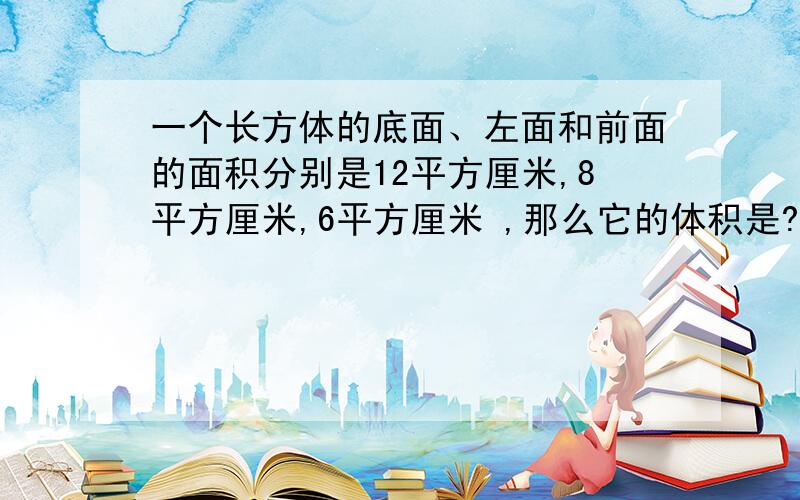 一个长方体的底面、左面和前面的面积分别是12平方厘米,8平方厘米,6平方厘米 ,那么它的体积是?