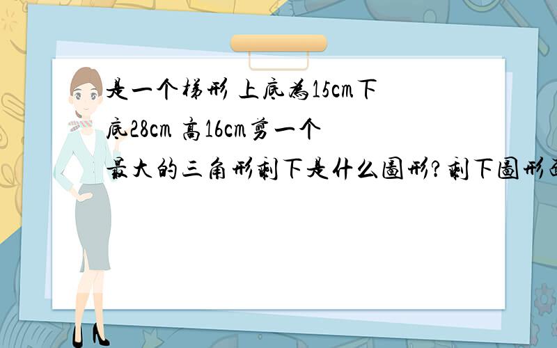 是一个梯形 上底为15cm下底28cm 高16cm剪一个最大的三角形剩下是什么图形?剩下图形面积是多少平方厘米?求