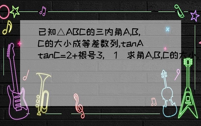 已知△ABC的三内角A,B,C的大小成等差数列,tanAtanC=2+根号3,（1）求角A,B,C的大小,（2）又知顶点的对边c上的高等于4根号3,求三角形各边的长