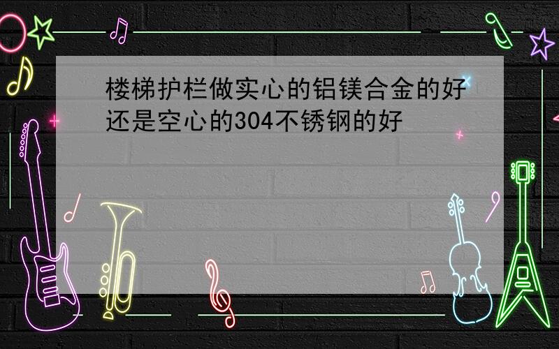 楼梯护栏做实心的铝镁合金的好还是空心的304不锈钢的好