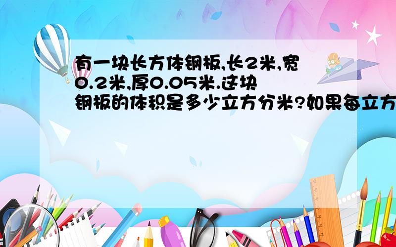 有一块长方体钢板,长2米,宽0.2米,厚0.05米.这块钢板的体积是多少立方分米?如果每立方厘米钢板重7.8千克,这块钢板重多少千克?注意!是化单位为立方分米,别给我复制别人的答案