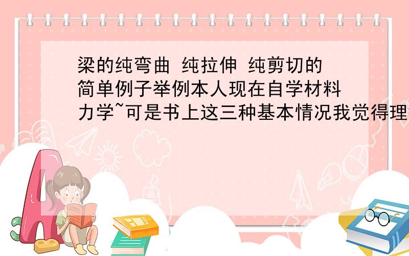 梁的纯弯曲 纯拉伸 纯剪切的简单例子举例本人现在自学材料力学~可是书上这三种基本情况我觉得理解方面还是觉得挺抽象的~有没有具体一点的例子~