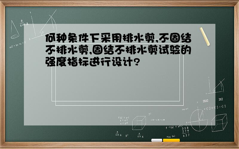 何种条件下采用排水剪,不固结不排水剪,固结不排水剪试验的强度指标进行设计?