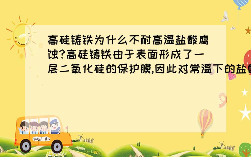 高硅铸铁为什么不耐高温盐酸腐蚀?高硅铸铁由于表面形成了一层二氧化硅的保护膜,因此对常温下的盐酸有良好的耐蚀能力,但是书上说对于高温的盐酸高硅铸铁就不耐蚀了,为什么在高温下高