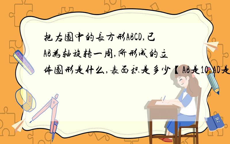 把右图中的长方形ABCD,已AB为轴旋转一周,所形成的立体图形是什么,表面积是多少【AB是10,AD是】急··是192π吗？你只要说是或不是，