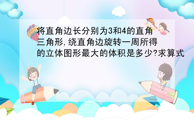 将直角边长分别为3和4的直角三角形,绕直角边旋转一周所得的立体图形最大的体积是多少?求算式