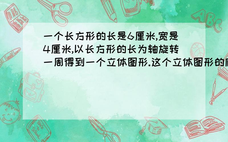 一个长方形的长是6厘米,宽是4厘米,以长方形的长为轴旋转一周得到一个立体图形.这个立体图形的底面积、侧面积、和体积分别是多少?写出算式！不要用字母表示！