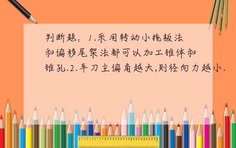 判断题：1.采用转动小拖板法和偏移尾架法都可以加工锥体和锥孔.2.车刀主偏角越大,则径向力越小.