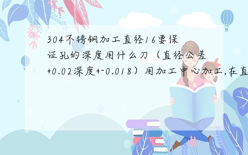 304不锈钢加工直径16要保证孔的深度用什么刀（直径公差+0.02深度+-0.018）用加工中心加工,在直径68 上,0度180度270度各分布一个,中间是10.5的通孔