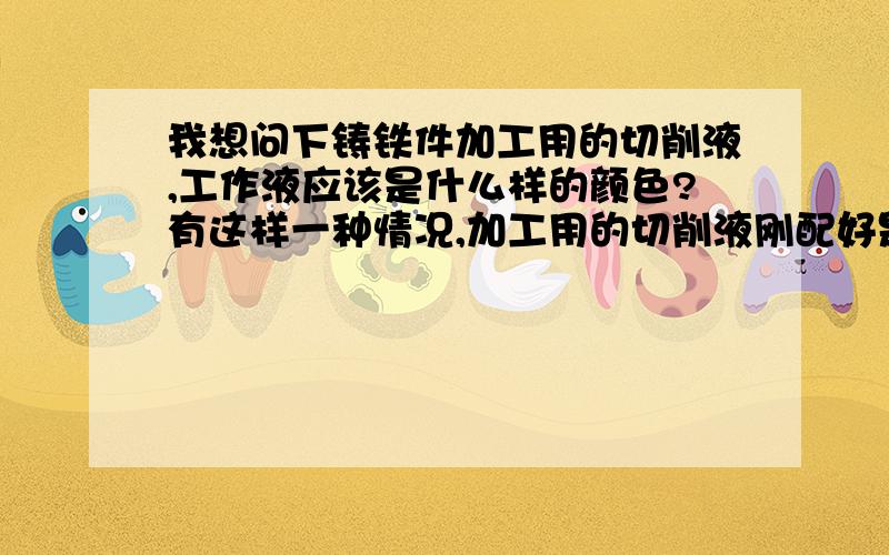 我想问下铸铁件加工用的切削液,工作液应该是什么样的颜色?有这样一种情况,加工用的切削液刚配好是透明的,由于加工铸铁件颜色变的有点发黑,是不是正常的?