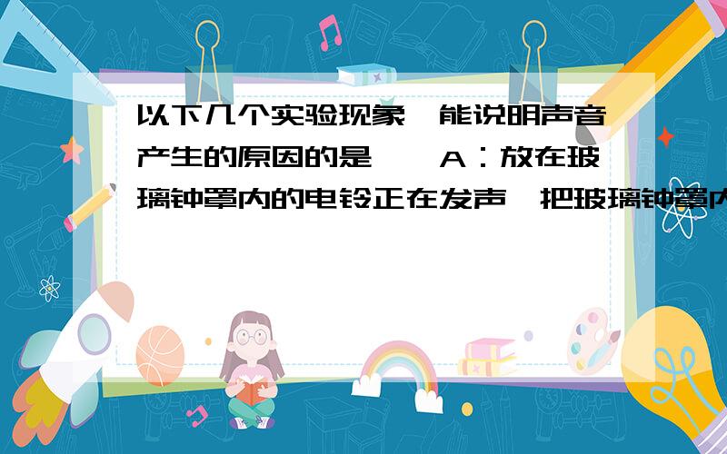 以下几个实验现象,能说明声音产生的原因的是……A：放在玻璃钟罩内的电铃正在发声,把玻璃钟罩内的空气抽去一些后,钟声明显减弱B：把正在发声的收音机密封在塑料袋里,然后放入水中,人