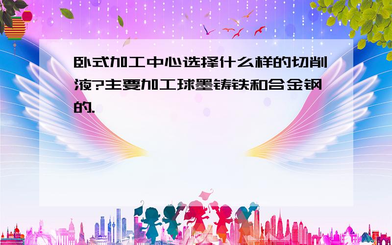 卧式加工中心选择什么样的切削液?主要加工球墨铸铁和合金钢的.