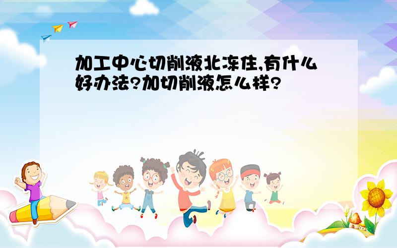 加工中心切削液北冻住,有什么好办法?加切削液怎么样?