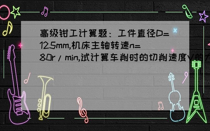 高级钳工计算题：工件直径D=125mm,机床主轴转速n=80r/min,试计算车削时的切削速度V的大小.若车削D=200mm的工件时,仍要保持此切削速度,问机床主轴的计算转速n是多少?