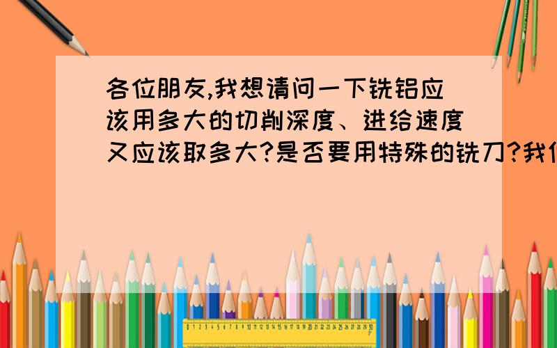 各位朋友,我想请问一下铣铝应该用多大的切削深度、进给速度又应该取多大?是否要用特殊的铣刀?我们要铣的是一种铝型材,矩形,大概125x100mm（截面）,2mm的厚度,每条有两米多,铣床最高转速40