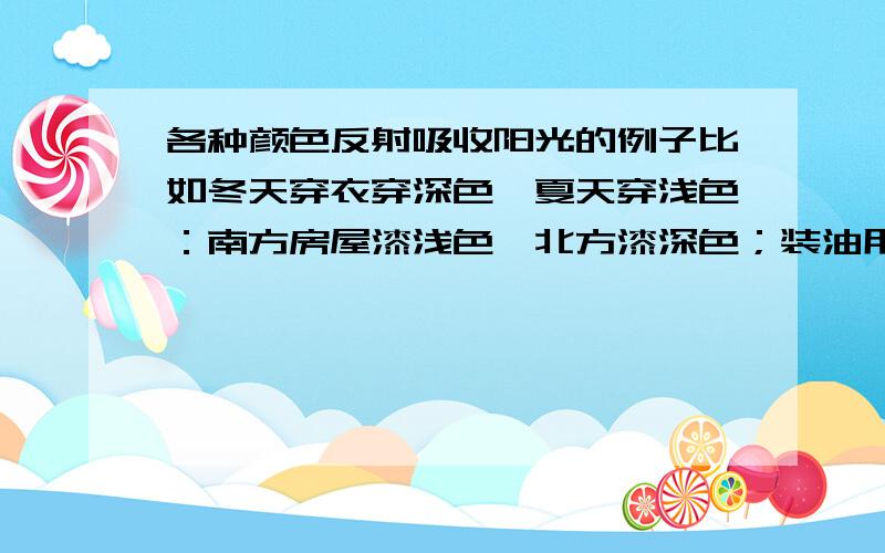 各种颜色反射吸收阳光的例子比如冬天穿衣穿深色,夏天穿浅色：南方房屋漆浅色,北方漆深色；装油用的船船身漆白色；在雪上铺煤灰.除了这些,还有什么关于颜色反射与吸收阳光的例子?