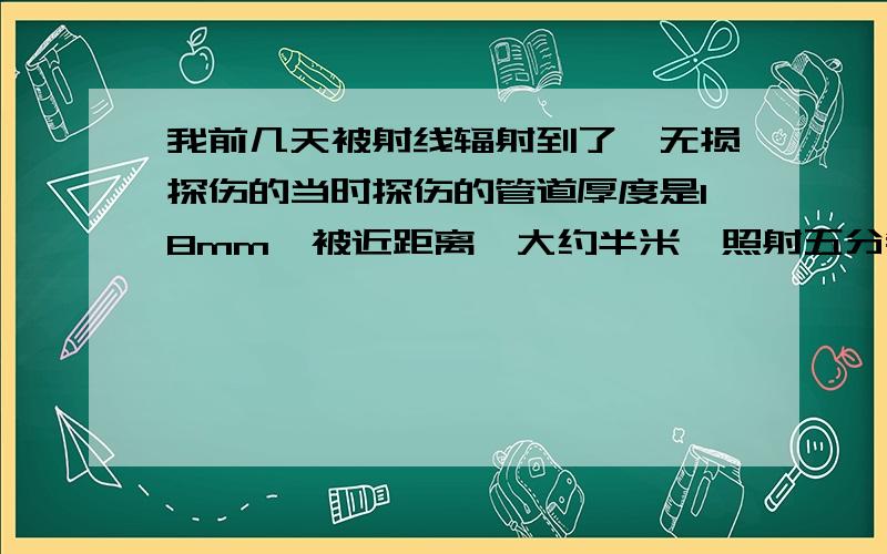 我前几天被射线辐射到了,无损探伤的当时探伤的管道厚度是18mm,被近距离,大约半米,照射五分钟...我前几天被射线辐射到了,无损探伤的当时探伤的管道厚度是18mm,被近距离,大约半米,照射五分