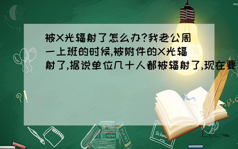 被X光辐射了怎么办?我老公周一上班的时候,被附件的X光辐射了,据说单位几十人都被辐射了,现在要求索赔,怎样的索赔方案才好呢?还有是现在去做检查还是等一个月以后去检查呢?