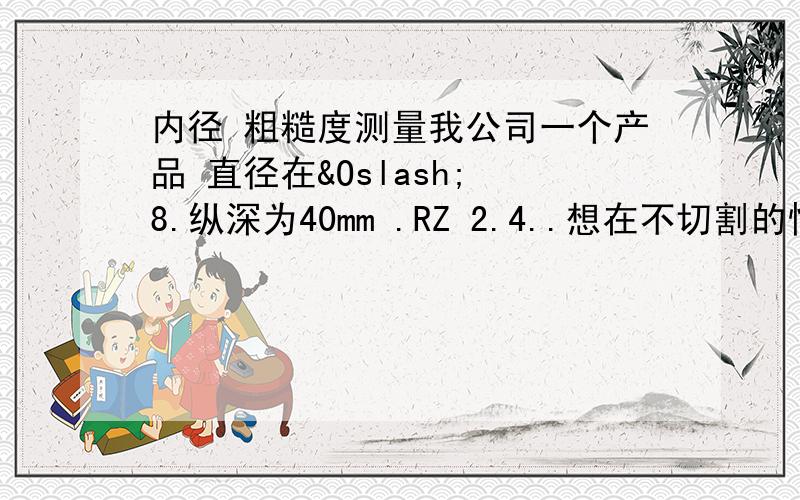 内径 粗糙度测量我公司一个产品 直径在Ø 8.纵深为40mm .RZ 2.4..想在不切割的情况下测量它的粗糙度,请大家推荐下仪器..