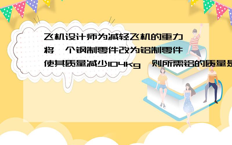飞机设计师为减轻飞机的重力,将一个钢制零件改为铝制零件,使其质量减少104kg,则所需铝的质量是 kg．(ρ