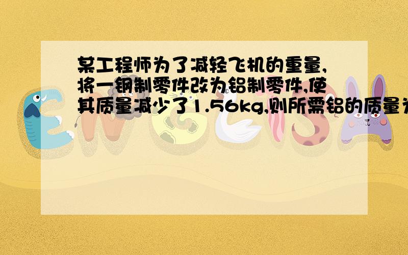 某工程师为了减轻飞机的重量,将一钢制零件改为铝制零件,使其质量减少了1.56kg,则所需铝的质量为多少?钢的密度为7.8×103Kg/m3,铝的密度为2.7×103Kg/m3