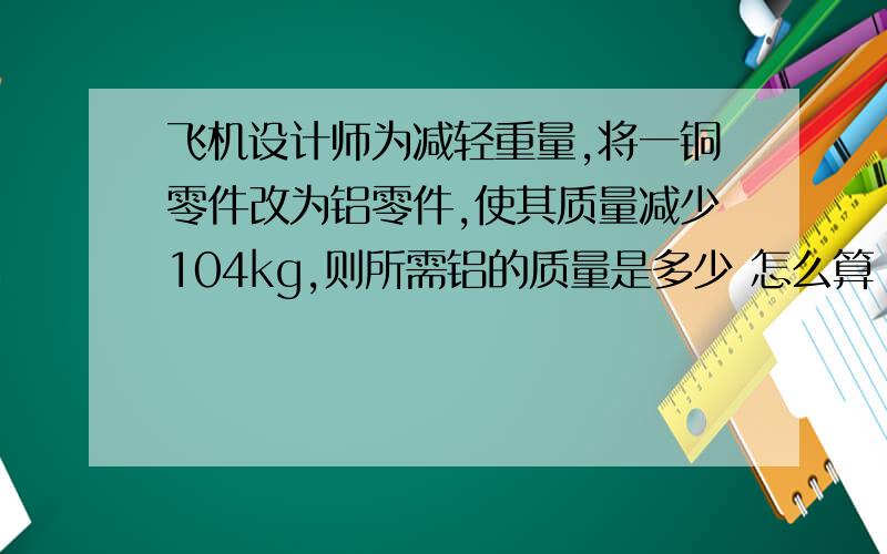 飞机设计师为减轻重量,将一铜零件改为铝零件,使其质量减少104kg,则所需铝的质量是多少 怎么算