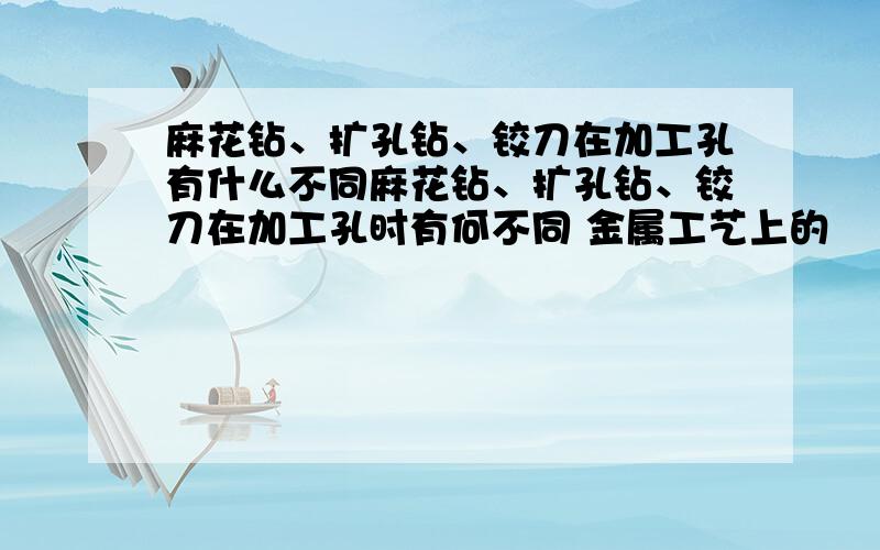 麻花钻、扩孔钻、铰刀在加工孔有什么不同麻花钻、扩孔钻、铰刀在加工孔时有何不同 金属工艺上的