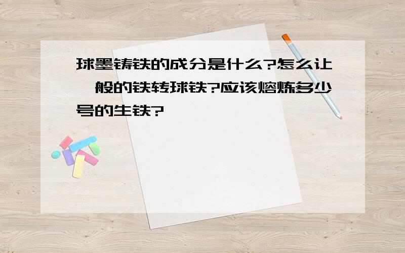 球墨铸铁的成分是什么?怎么让一般的铁转球铁?应该熔炼多少号的生铁?