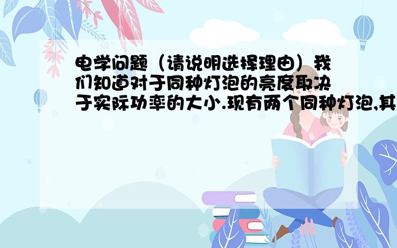 电学问题（请说明选择理由）我们知道对于同种灯泡的亮度取决于实际功率的大小.现有两个同种灯泡,其额定值是甲灯“220V 100W”、乙灯“220V 40W”；将甲、乙两灯并联或串联后接在照明电路