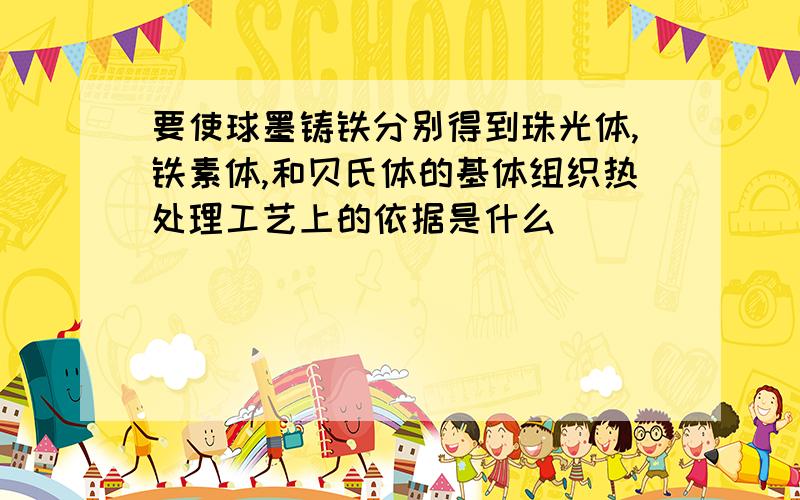 要使球墨铸铁分别得到珠光体,铁素体,和贝氏体的基体组织热处理工艺上的依据是什么