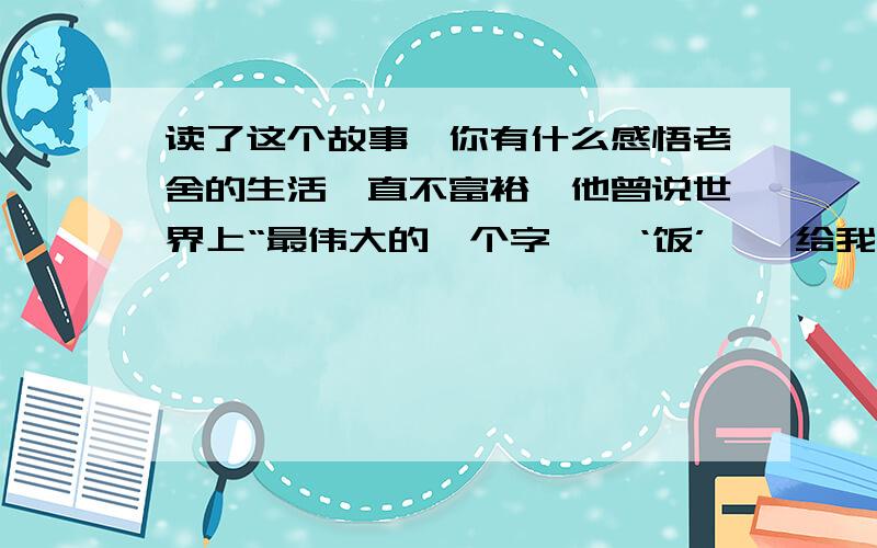 读了这个故事,你有什么感悟老舍的生活一直不富裕,他曾说世界上“最伟大的一个字——‘饭’——给我时间与饭我能够写出较好的.”在抗战时的重庆尤甚,那时老舍特别关心好友吴组缃先生