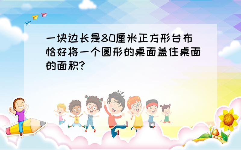 一块边长是80厘米正方形台布恰好将一个圆形的桌面盖住桌面的面积?