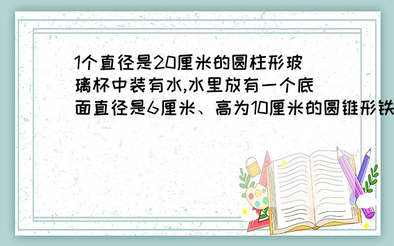 1个直径是20厘米的圆柱形玻璃杯中装有水,水里放有一个底面直径是6厘米、高为10厘米的圆锥形铁块.当把圆