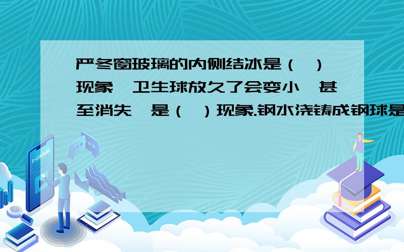 严冬窗玻璃的内侧结冰是（ ）现象,卫生球放久了会变小,甚至消失,是（ ）现象.钢水浇铸成钢球是（ ）现象,冬天早晨草地上的霜是（ ）现象?